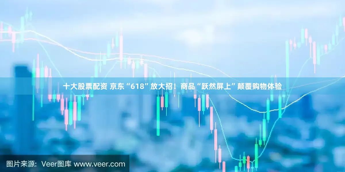 十大股票配资 京东“618”放大招！商品“跃然屏上”颠覆购物体验
