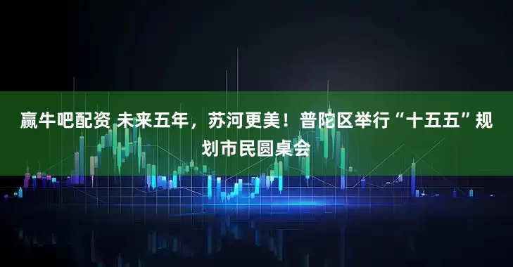 赢牛吧配资 未来五年，苏河更美！普陀区举行“十五五”规划市民圆桌会