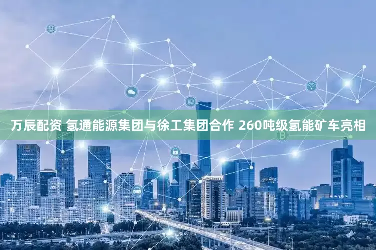 万辰配资 氢通能源集团与徐工集团合作 260吨级氢能矿车亮相
