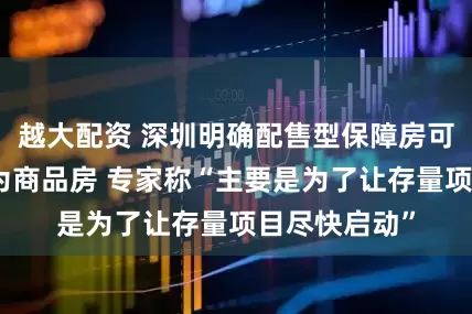 越大配资 深圳明确配售型保障房可按比例调整为商品房 专家称“主要是为了让存量项目尽快启动”