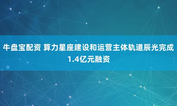 牛盘宝配资 算力星座建设和运营主体轨道辰光完成1.4亿元融资