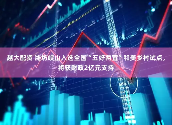 越大配资 潍坊峡山入选全国“五好两宜”和美乡村试点，将获财政2亿元支持