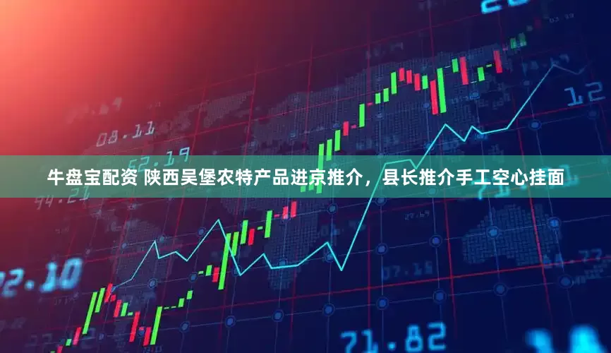 牛盘宝配资 陕西吴堡农特产品进京推介，县长推介手工空心挂面