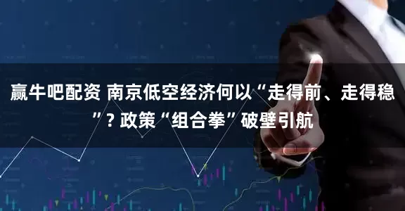 赢牛吧配资 南京低空经济何以“走得前、走得稳”? 政策“组合拳”破壁引航