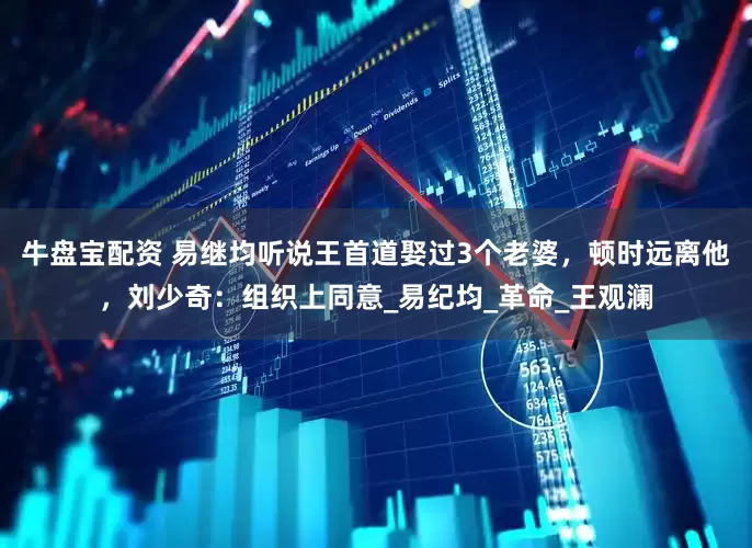 牛盘宝配资 易继均听说王首道娶过3个老婆，顿时远离他，刘少奇：组织上同意_易纪均_革命_王观澜