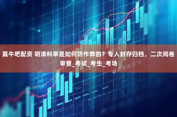 赢牛吧配资 明清科举是如何防作弊的？专人封存归档，二次阅卷审查_考试_考生_考场