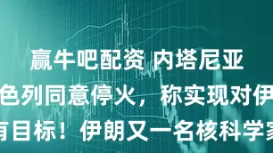 赢牛吧配资 内塔尼亚胡确认以色列同意停火，称实现对伊所有目标！伊朗又一名核科学家在以袭击中死亡