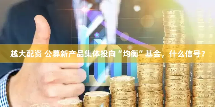 越大配资 公募新产品集体投向“均衡”基金，什么信号？