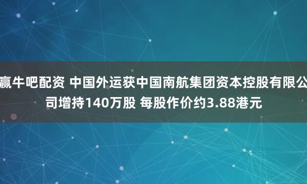 赢牛吧配资 中国外运获中国南航集团资本控股有限公司增持140万股 每股作价约3.88港元