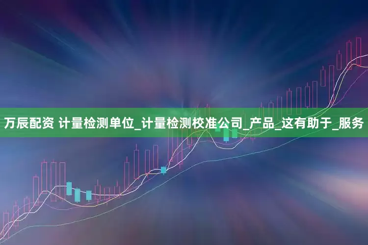 万辰配资 计量检测单位_计量检测校准公司_产品_这有助于_服务