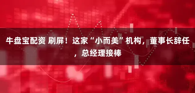 牛盘宝配资 刷屏！这家“小而美”机构，董事长辞任，总经理接棒