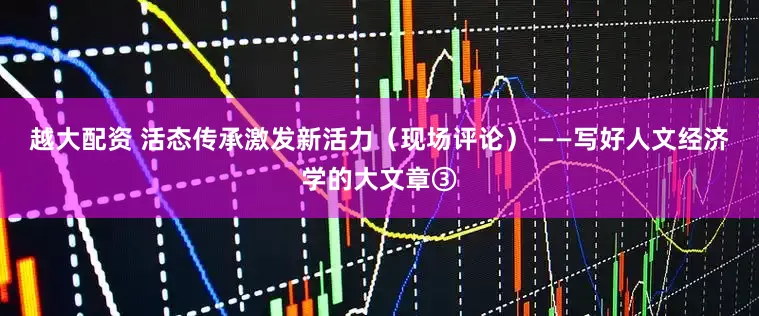 越大配资 活态传承激发新活力（现场评论） ——写好人文经济学的大文章③