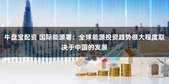 牛盘宝配资 国际能源署：全球能源投资趋势很大程度取决于中国的发展