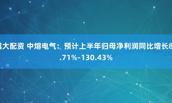 越大配资 中熔电气：预计上半年归母净利润同比增长84.71%-130.43%