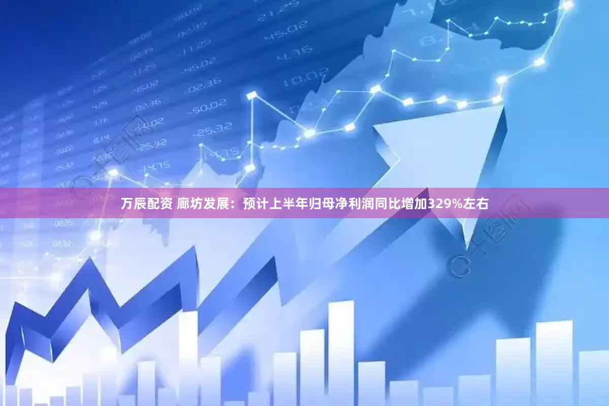 万辰配资 廊坊发展：预计上半年归母净利润同比增加329%左右