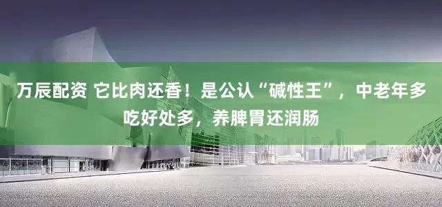 万辰配资 它比肉还香！是公认“碱性王”，中老年多吃好处多，养脾胃还润肠