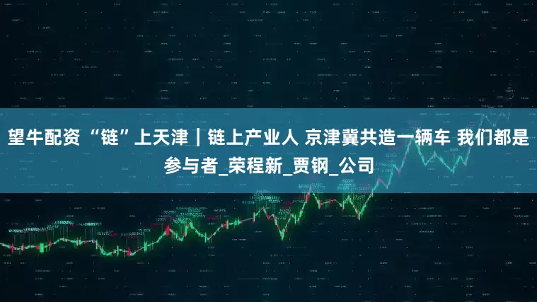 望牛配资 “链”上天津｜链上产业人 京津冀共造一辆车 我们都是参与者_荣程新_贾钢_公司