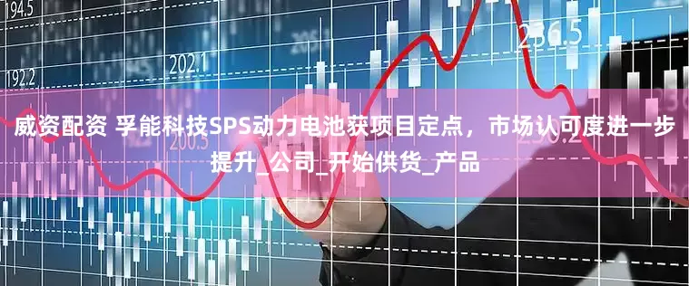 威资配资 孚能科技SPS动力电池获项目定点，市场认可度进一步提升_公司_开始供货_产品