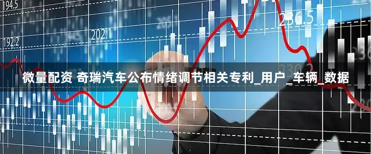 微量配资 奇瑞汽车公布情绪调节相关专利_用户_车辆_数据