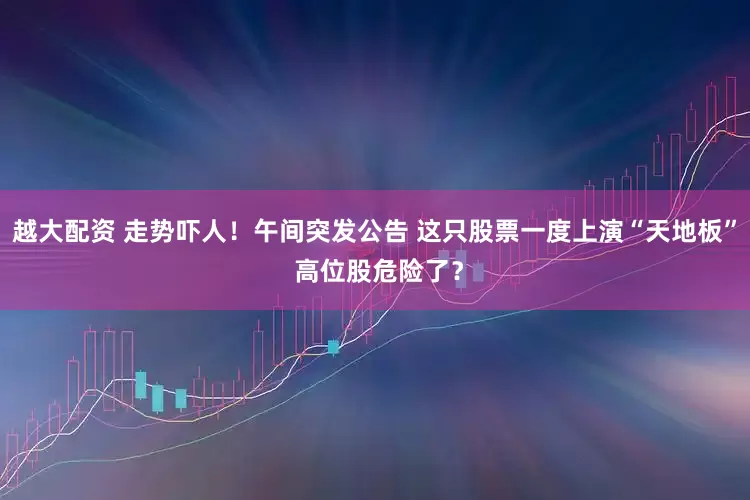 越大配资 走势吓人！午间突发公告 这只股票一度上演“天地板” 高位股危险了？
