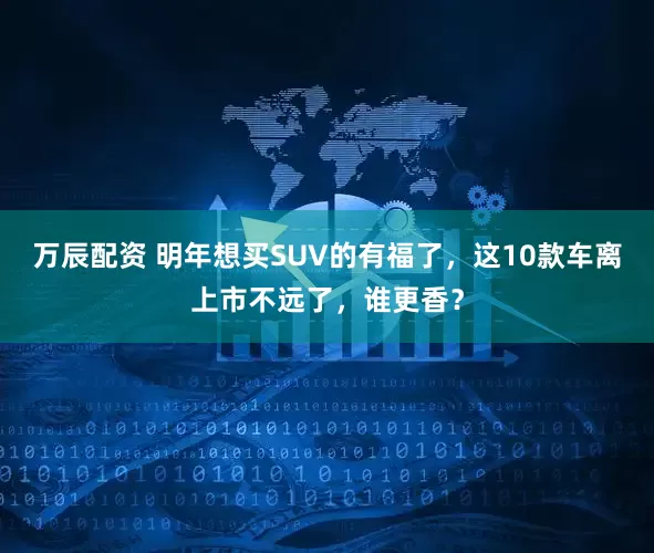 万辰配资 明年想买SUV的有福了，这10款车离上市不远了，谁更香？