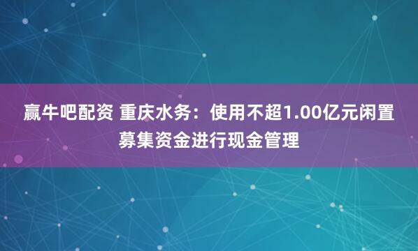 赢牛吧配资 重庆水务：使用不超1.00亿元闲置募集资金进行现金管理