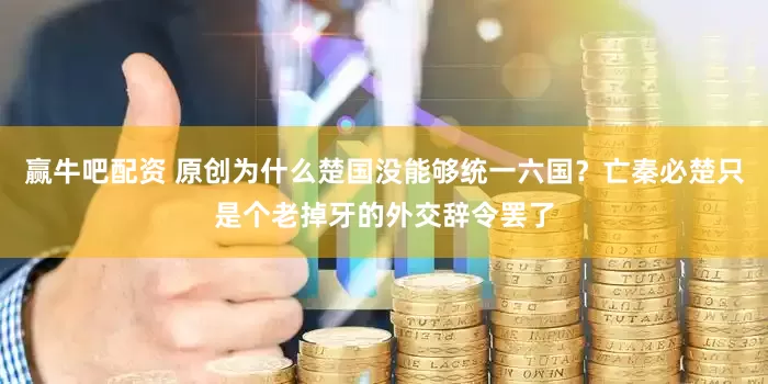 赢牛吧配资 原创为什么楚国没能够统一六国？亡秦必楚只是个老掉牙的外交辞令罢了