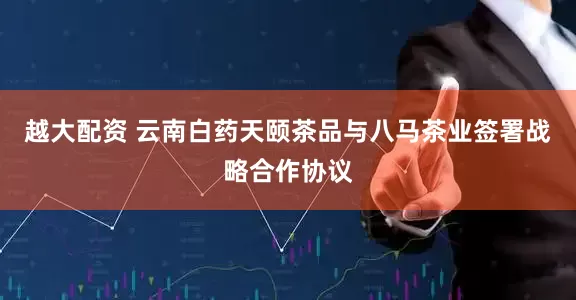越大配资 云南白药天颐茶品与八马茶业签署战略合作协议